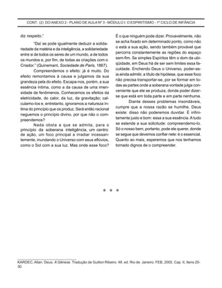 CONT. (2) DO ANEXO 2 - PLANO DE AULA Nº 3 - MÓDULO I: O ESPIRITISMO - 1º CICLO DE INFÂNCIA
* * *
___________________________
KARDEC, Allan. Deus. A Gênese. Tradução de Guillon Ribeiro. 48. ed. Rio de Janeiro: FEB, 2005. Cap. II, Itens 20-
30.
diz respeito.”
“Daí se pode igualmente deduzir a solida-
riedade da matéria e da inteligência, a solidariedade
entre si de todos os seres de um mundo, a de todos
os mundos e, por fim, de todas as criações com o
Criador.” (Quinemant, Sociedade de Paris, 1867).
Compreendemos o efeito: já é muito. Do
efeito remontamos à causa e julgamos da sua
grandeza pela do efeito. Escapa-nos, porém, a sua
essência íntima, como a da causa de uma imen-
sidade de fenômenos. Conhecemos os efeitos da
eletricidade, do calor, da luz, da gravitação; cal-
culamo-Ios e, entretanto, ignoramos a natureza ín-
tima do princípio que os produz. Será então racional
neguemos o princípio divino, por que não o com-
preendemos?
Nada obsta a que se admita, para o
princípio da soberana inteligência, um centro
de ação, um foco principal a irradiar incessan-
temente, inundando o Universo com seus eflúvios,
como o Sol com a sua luz. Mas onde esse foco?
É o que ninguém pode dizer. Provavelmente, não
se acha fixado em determinado ponto, como não
o está a sua ação, sendo também provável que
percorra constantemente as regiões do espaço
sem-fim. Se simples Espíritos têm o dom da ubi-
qüidade, em Deus há de ser sem limites essa fa-
culdade. Enchendo Deus o Universo, poder-se-
ia ainda admitir, a título de hipótese, que esse foco
não precisa transportar-se, por se formar em to-
das as partes onde a soberana vontade julga con-
veniente que ele se produza, donde poder dizer-
se que está em toda parte e em parte nenhuma.
Diante desses problemas insondáveis,
cumpre que a nossa razão se humilhe. Deus
existe: disso não poderemos duvidar. É infini-
tamente justo e bom: essa a sua essência. A tudo
se estende a sua solicitude: compreendemo-Io.
Só o nosso bem, portanto, pode ele querer, donde
se segue que devemos confiar nele: é o essencial.
Quanto ao mais, esperemos que nos tenhamos
tornado dignos de o compreender.
 