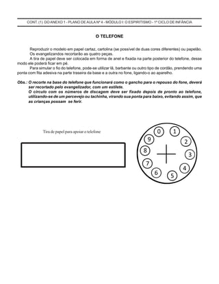 CONT. (1) DO ANEXO 1 - PLANO DE AULA Nº 4 - MÓDULO I: O ESPIRITISMO - 1º CICLO DE INFÂNCIA
O TELEFONE
Reproduzir o modelo em papel cartaz, cartolina (se possível de duas cores diferentes) ou papelão.
Os evangelizandos recortarão as quatro peças.
A tira de papel deve ser colocada em forma de anel e fixada na parte posterior do telefone, desse
modo ele poderá ficar em pé.
Para simular o fio do telefone, pode-se utilizar lã, barbante ou outro tipo de cordão, prendendo uma
ponta com fita adesiva na parte traseira da base e a outra no fone, ligando-o ao aparelho.
Obs.: O recorte na base do telefone que funcionará como o gancho para o repouso do fone, deverá
ser recortado pelo evangelizador, com um estilete.
O círculo com os números de discagem deve ser fixado depois de pronto ao telefone,
utilizando-se de um percevejo ou tachinha, virando sua ponta para baixo, evitando assim, que
as crianças possam se ferir.
Tira de papel para apoiar o telefone
 