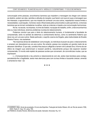 CONT. DOANEXO 2 - PLANO DE AULA Nº 4 - MÓDULO I: O ESPIRITISMO - 1º CICLO DE INFÂNCIA
comunicação entre pessoas, encontramos barreiras que impedem a mensagem de chegar com clareza
ao destino, podem ser elas: opiniões e atitudes do receptor, que fazem com que só ouça a mensagem que
lhe interessa; o egocentrismo, que nos impede de conhecer uns aos outros, respeitando nossos limites e
necessidades; a percepção, inúmeras vezes influenciada pelos preconceitos e pela ignorância, e diversas
barreiras que se tornam verdadeiras muralhas, isola as criaturas e impede uma comunicação harmoniosa.
No lar, na escola, na empresa, no time de futebol, na equipe de trabalho, enfim, onde encontrarmos
dois ou mais indivíduos, teremos problemas na área do relacionamento.
Podemos concluir que para o êxito do relacionamento humano, é fundamental a faculdade da
compreensão, tanto no sentido de determos o conhecimento técnico, como no sentimento fraterno que
deve nos unir uns aos outros. Neste particular, o espírito Joanna de Ângelis, pela mediunidade de Divaldo
Pereira Franco, nos esclarece:
“Na imperiosa ânsia de estabelecer comunicação, os indivíduos buscam-se para o relacionamento
e anseiam por desvelarem-se uns aos outros. No entanto, grassa nos corações um grande medo de se
deixarem identificar. O que são, constitui-Ihes tesouro afligente e temem vê-Io atirado fora. A forma de ser
difere da imagem que exteriorizam e receiam perdê-Ia, naturalmente porque não esperam receber
compreensão. O mundo está repleto de pessoas surdas que conversam; de convivências mudas, que se
expressam.
(...) Compreendendo o teu próximo e relacionando-te com ele, serás mais bondoso para contigo,
percebendo-lhe a fragilidade, serás mais atencioso para com os teus limites e buscarás crescer, amando
e amando-te mais.” (2)
* * *
_______________
(1) KARDEC,Allan. Da lei de sociedade. O Livro dos Espíritos. Tradução de Guillon Ribeiro. 86. ed. Rio de Janeiro: FEB,
2005. Parte 3a
. Cap. VII, perg. 766.
(2) FRANCO, Divaldo Pereira. Momentos de saúde. Salvador: Alvorada. Pg. 121.
 
