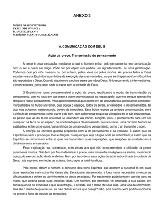 ANEXO 3
MÓDULOI:OESPIRITISMO
1ºCICLODEINFÂNCIA
PLANODEAULANº4
SUBSÍDIOSPARAOEVANGELIZADOR
A COMUNICAÇÃO COM DEUS
Ação da prece. Transmissão do pensamento
A prece é uma invocação, mediante a qual o homem entra, pelo pensamento, em comunicação
com o ser a quem se dirige. Pode ter por objeto um pedido, um agradecimento, ou uma glorificação.
Podemos orar por nós mesmos ou por outrem, pelos vivos ou pelos mortos. As preces feitas a Deus
escutam-nas os Espíritos incumbidos da execução de suas vontades; as que se dirigem aos bons Espíritos
são reportadas a Deus. Quando alguém ora a outros seres que não a Deus, fá-Io recorrendo a intermediários,
a intercessores, porquanto nada sucede sem a vontade de Deus.
O Espiritismo torna compreensível a ação da prece, explicando o modo de transmissão do
pensamento, quer no caso em que o ser a quem oramos acuda ao nosso apelo, quer no em que apenas lhe
chegue o nosso pensamento. Para apreendermos o que ocorre em tal circunstância, precisamos conceber,
mergulhados no fluido universal, que ocupa o espaço, todos os seres, encarnados e desencarnados, tal
qual nos achamos, neste mundo, dentro da atmosfera. Esse fluido recebe da vontade uma impulsão; ele é
o veículo do pensamento, como o ar o é do som, com a diferença de que as vibrações do ar são circunscritas,
ao passo que as do fluido universal se estendem ao infinito. Dirigido, pois, o pensamento para um ser
qualquer, na Terra ou no espaço, de encarnado para desencarnado, ou vice-versa, uma corrente fluídica se
estabelece entre um e outro, transmitindo de um ao outro o pensamento, como o ar transmite o som.
A energia da corrente guarda proporção com a do pensamento e da vontade. É assim que os
Espíritos ouvem a prece que Ihes é dirigida, qualquer que seja o lugar onde se encontrem; é assim que os
Espíritos se comunicam entre si, que nos transmitem suas inspirações, que relações se estabelecem a
distância entre encarnados.
Essa explicação vai, sobretudo, com vistas aos que não compreendem a utilidade da prece
puramente mística. Não tem por fim materializar a prece, mas tornar-lhe inteligíveis os efeitos, mostrando
que pode exercer ação direta e efetiva. Nem por isso deixa essa ação de estar subordinada à vontade de
Deus, juiz supremo em todas as coisas, único apto a torná-Ia eficaz.
Pela prece, obtém o homem o concurso dos bons Espíritos que acorrem a sustentá-Io em suas
boas resoluções e a inspirar-lhe idéias sãs. Ele adquire, desse modo, a força moral necessária a vencer as
dificuldades e a volver ao caminho reto, se deste se afastou. Por esse meio, pode também desviar de si os
males que atrairia pelas suas próprias faltas. Um homem, por exemplo, vê arruinada a sua saúde, em
conseqüência de excessos a que se entregou, e arrasta, até o termo de seus dias, uma vida de sofrimento:
terá ele o direito de queixar-se, se não obtiver a cura que deseja? Não, pois que houvera podido encontrar
na prece a força de resistir às tentações.
 