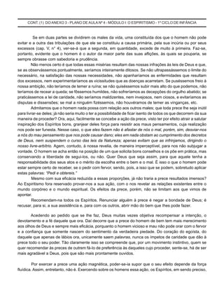 CONT. (1) DO ANEXO 3 - PLANO DE AULA Nº 4 - MÓDULO I: O ESPIRITISMO - 1º CICLO DE INFÂNCIA
Se em duas partes se dividirem os males da vida, uma constituída dos que o homem não pode
evitar e a outra das tribulações de que ele se constituiu a causa primária, pela sua incúria ou por seus
excessos (cap. V, n° 4), ver-se-á que a segunda, em quantidade, excede de muito à primeira. Faz-se,
portanto, evidente que o homem é o autor da maior parte das suas aflições, às quais se pouparia, se
sempre obrasse com sabedoria e prudência.
Não menos certo é que todas essas misérias resultam das nossas infrações às leis de Deus e que,
se as observássemos pontualmente, seríamos inteiramente ditosos. Se não ultrapassássemos o limite do
necessário, na satisfação das nossas necessidades, não apanharíamos as enfermidades que resultam
dos excessos, nem experimentaríamos as vicissitudes que as doenças acarretam. Se puséssemos freio à
nossa ambição, não teríamos de temer a ruína; se não quiséssemos subir mais alto do que podemos, não
teríamos de recear a queda; se fôssemos humildes, não sofreríamos as decepções do orgulho abatido; se
praticássemos a lei de caridade, não seríamos maldizentes, nem invejosos, nem ciosos, e evitaríamos as
disputas e dissensões; se mal a ninguém fizéssemos, não houvéramos de temer as vinganças, etc.
Admitamos que o homem nada possa com relação aos outros males; que toda prece lhe seja inútil
para livrar-se deles; já não seria muito o ter a possibilidade de ficar isento de todos os que decorrem da sua
maneira de proceder? Ora, aqui, facilmente se concebe a ação da prece, visto ter por efeito atrair a salutar
inspiração dos Espíritos bons, granjear deles força para resistir aos maus pensamentos, cuja realização
nos pode ser funesta. Nesse caso, o que eles fazem não é afastar de nós o mal, porém, sim, desviar-nos
a nós do mau pensamento que nos pode causar dano; eles em nada obstam ao cumprimento dos decretos
de Deus, nem suspendem o curso das leis da Natureza; apenas evitam que as infrinjamos, dirigindo o
nosso livre-arbítrio. Agem, contudo, à nossa revelia, de maneira imperceptível, para nos não subjugar a
vontade. O homem se acha então na posição de um que solicita bons conselhos e os põe em prática, mas
conservando a liberdade de segui-los, ou não. Quer Deus que seja assim, para que aquele tenha a
responsabilidade dos seus atos e o mérito da escolha entre o bem e o mal. É isso o que o homem pode
estar sempre certo de receber, se o pedir com fervor, sendo, pois, a isso que se podem, sobretudo aplicar
estas palavras: “Pedi e obtereis.”
Mesmo com sua eficácia reduzida a essas proporções, já não traria a prece resultados imensos?
Ao Espiritismo fora reservado provar-nos a sua ação, com o nos revelar as relações existentes entre o
mundo corpóreo e o mundo espiritual. Os efeitos da prece, porém, não se limitam aos que vimos de
apontar.
Recomendam-na todos os Espíritos. Renunciar alguém à prece é negar a bondade de Deus; é
recusar, para si, a sua assistência e, para com os outros, abrir mão do bem que Ihes pode fazer.
Acedendo ao pedido que se lhe faz, Deus muitas vezes objetiva recompensar a intenção, o
devotamento e a fé daquele que ora. Daí decorre que a prece do homem de bem tem mais merecimento
aos olhos de Deus e sempre mais eficácia, porquanto o homem vicioso e mau não pode orar com o fervor
e a confiança que somente nascem do sentimento da verdadeira piedade. Do coração do egoísta, do
daquele que apenas de lábios ora, unicamente saem palavras, nunca os ímpetos de caridade que dão à
prece todo o seu poder. Tão claramente isso se compreende que, por um movimento instintivo, quem se
quer recomendar às preces de outrem fá-Io de preferência às daqueles cujo proceder, sente-se, há de ser
mais agradável a Deus, pois que são mais prontamente ouvidos.
Por exercer a prece uma ação magnética, poder-se-ia supor que o seu efeito depende da força
fluídica. Assim, entretanto, não é. Exercendo sobre os homens essa ação, os Espíritos, em sendo preciso,
 