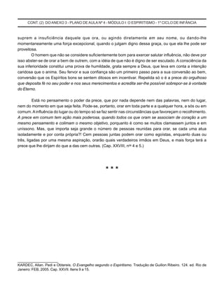 CONT. (2) DO ANEXO 3 - PLANO DE AULA Nº 4 - MÓDULO I: O ESPIRITISMO - 1º CICLO DE INFÂNCIA
suprem a insuficiência daquele que ora, ou agindo diretamente em seu nome, ou dando-lhe
momentaneamente uma força excepcional, quando o julgam digno dessa graça, ou que ela lhe pode ser
proveitosa.
O homem que não se considere suficientemente bom para exercer salutar influência, não deve por
isso abster-se de orar a bem de outrem, com a idéia de que não é digno de ser escutado. A consciência da
sua inferioridade constitui uma prova de humildade, grata sempre a Deus, que leva em conta a intenção
caridosa que o anima. Seu fervor e sua confiança são um primeiro passo para a sua conversão ao bem,
conversão que os Espíritos bons se sentem ditosos em incentivar. Repelida só o é a prece do orgulhoso
que deposita fé no seu poder e nos seus merecimentos e acredita ser-lhe possível sobrepor-se à vontade
do Eterno.
Está no pensamento o poder da prece, que por nada depende nem das palavras, nem do lugar,
nem do momento em que seja feita. Pode-se, portanto, orar em toda parte e a qualquer hora, a sós ou em
comum. A influência do lugar ou do tempo só se faz sentir nas circunstâncias que favoreçam o recolhimento.
A prece em comum tem ação mais poderosa, quando todos os que oram se associam de coração a um
mesmo pensamento e colimam o mesmo objetivo, porquanto é como se muitos clamassem juntos e em
uníssono. Mas, que importa seja grande o número de pessoas reunidas para orar, se cada uma atua
isoladamente e por conta própria?! Cem pessoas juntas podem orar como egoístas, enquanto duas ou
três, ligadas por uma mesma aspiração, orarão quais verdadeiros irmãos em Deus, e mais força terá a
prece que lhe dirijam do que a das cem outras. (Cap. XXVIII, nos
4 e 5.)
* * *
_____________________
KARDEC, Allan. Pedi e Obtereis. O Evangelho segundo o Espiritismo. Tradução de Guillon Ribeiro. 124. ed. Rio de
Janeiro: FEB, 2005. Cap. XXVII. Itens 9 a 15.
 