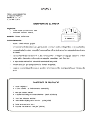ANEXO 5
MÓDULOI:OESPIRITISMO
1ºCICLODEINFÂNCIA
PLANODEAULANº4
JOGOAVALIATIVO
INTERPRETAÇÃO DA MÚSICA
Objetivos:
· fixar e avaliar o conteúdo da aula;
· interpretar a música “Prece”.
Material: cartões numerados.
Desenvolvimento:
· dividir a turma em dois grupos;
· um representante de cada equipe, por sua vez, sorteia um cartão, entregando-o ao evangelizador;
· o evangelizador formulará a questão (ver sugestões no final deste anexo) correspondente ao número
do cartão;
· o evangelizando deverá respondê-la. Se acertar, ganha 1 ponto para sua equipe, e se ainda souber
cantar a letra da música onde contém a resposta, conquistará mais 2 pontos;
· as equipes se alternam no sorteio de respostas e perguntas;
· vencerá a equipe que conquistar maior número de pontos;
· o jogo se encerrará quando todas as questões forem respondidas ou enquanto houver interesse do
grupo.
SUGESTÕES DE PERGUNTAS
1. O que é a prece?
R. “É uma luzinha.” (é uma conversa com Deus)
2. Para que serve a prece?
R. “Em prece vou seguindo meu caminho.” (pedir proteção)
3. Como nos sentimos ao orar?
R. “Sem temer os perigos da estrada.” (protegidos)
4. O que recebemos ao orar?
R. “A prece me aquece o coração.” (ânimo)
 