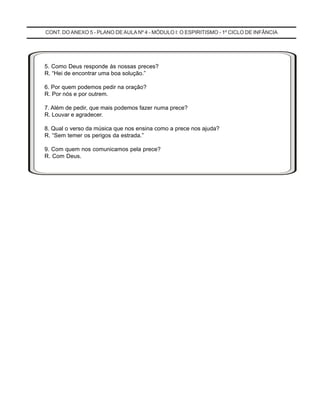 CONT. DOANEXO 5 - PLANO DE AULA Nº 4 - MÓDULO I: O ESPIRITISMO - 1º CICLO DE INFÂNCIA
5. Como Deus responde às nossas preces?
R. “Hei de encontrar uma boa solução.”
6. Por quem podemos pedir na oração?
R. Por nós e por outrem.
7. Além de pedir, que mais podemos fazer numa prece?
R. Louvar e agradecer.
8. Qual o verso da música que nos ensina como a prece nos ajuda?
R. “Sem temer os perigos da estrada.”
9. Com quem nos comunicamos pela prece?
R. Com Deus.
 