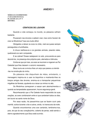 ANEXO 1
MÓDULOI:OESPIRITISMO
1ºCICLODEINFÂNCIA
PLANODEAULANº 5
HISTÓRIA
Quando a vida começou no mundo, os pássaros sofriam
bastante.
Pousavam nas árvores e sabiam voar, mas como haviam de
criar os filhotinhos? Isso era muito difícil.
Obrigados a deixar os ovos no chão, viam-se quase sempre
perseguidos e humilhados.
A chuva resfriava-os e os grandes animais, pisando neles,
quebravam-os sem compaixão.
E as cobras? Essas rastejavam no solo, procurando-os para
devorá-Ios, na presença dos próprios pais, aterrados e trêmulos.
Conta-se que por isso, as aves se reuniram e rogaram ao Pai
Celestial que lhes dessem o socorro necessário.
Deus ouviu-as e enviou-Ihes um anjo que passou a orientá-
-Ias na construção do ninho.
Os pássaros não dispunham de mãos, entretanto, o
mensageiro inspirou-os a usar os biquinhos e mostrando-Ihes os
braços amigos das árvores, ensinou-os a transportar pequeninas
migalhas da floresta, ajudando-os a tecer os ninhos no alto.
Os filhotinhos começaram a nascer sem aborrecimentos e
quando as tempestades apareceram, houve segurança geral.
Reconhecendo que o Pai Celeste havia respondido às suas
orações, as aves combinaram entre si que cantariam todos os dias,
em louvor ao santo nome de Deus.
Por essa razão, há passarinhos que se fazem ouvir pela
manhã, outros durante o dia e outros, ainda, no transcurso da noite.
Quando encontrarmos uma ave cantando, lembremo-nos,
pois, de que do seu coraçãozinho, coberto de penas, está saindo o
eterno agradecimento que Deus está ouvindo.
CÂNTICOS DE LOUVOR
 