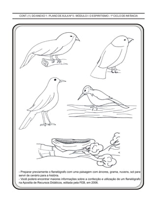 CONT. (1) DO ANEXO 1 - PLANO DE AULA Nº 5 - MÓDULO I: O ESPIRITISMO - 1º CICLO DE INFÂNCIA
- Preparar previamente o flanelógrafo com uma paisagem com árvores, grama, nuvens, sol para
servir de cenário para a história.
- Você poderá encontrar maiores informações sobre a confecção e utilização de um flanelógrafo
na Apostila de Recursos Didáticos, editada pela FEB, em 2006.
 