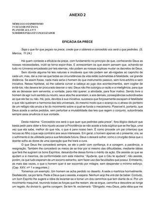 ANEXO 2
MÓDULOI:OESPIRITISMO
1ºCICLODEINFÂNCIA
PLANODEAULANº5
SUBSÍDIOSPARAOEVANGELIZADOR
EFICÁCIA DA PRECE
Seja o que for que peçais na prece, crede que o obtereis e concedido vos será o que pedirdes. (S.
Marcos, 11:24.)
Há quem conteste a eficácia da prece, com fundamento no princípio de que, conhecendo Deus as
nossas necessidades, inútil se torna expor-lhas. E acrescentam os que assim pensam que, achando-se
tudo no Universo encadeado por leis eternas, não podem as nossas súplicas mudar os decretos de Deus.
Sem dúvida alguma há leis naturais e imutáveis que não podem ser ab-rogadas ao capricho de
cada um; mas, daí a crer-se que todas as circunstâncias da vida estão submetidas à fatalidade, vai grande
distância. Se assim fosse, nada mais seria o homem do que instrumento passivo, sem livre-arbítrio e sem
iniciativa. Nessa hipótese, só lhe caberia curvar a cabeça ao jugo dos acontecimentos, sem cogitar de
evitá-Ios; não devera ter procurado desviar o raio. Deus não lhe outorgou a razão e a inteligência, para que
ele as deixasse sem serventia; a vontade, para não querer; a atividade, para ficar inativo. Sendo livre o
homem de agir num sentido ou noutro, seus atos lhe acarretam, e aos demais, conseqüências subordinadas
ao que ele faz ou não. Há, pois, devidos à sua iniciativa, sucessos que forçosamente escapam à fatalidade
e que não quebram a harmonia das leis universais, do mesmo modo que o avanço ou o atraso do ponteiro
de um relógio não anula a lei do movimento sobre a qual se funda o mecanismo. Possível é, portanto, que
Deus aceda a certos pedidos, sem perturbar a imutabilidade das leis que regem o conjunto, subordinada
sempre essa anuência à sua vontade.
Desta máxima: “Concedido vos será o que quer que pedirdes pela prece”, fora ilógico deduzir que
basta pedir para obter e fora injusto acusar a Providência se não acede a toda súplica que se lhe faça, uma
vez que ela sabe, melhor do que nós, o que é para nosso bem. É como procede um pai criterioso que
recusa ao filho o que seja contrário aos seus interesses. Em geral, o homem apenas vê o presente; ora, se
o sofrimento é de utilidade para a sua felicidade futura, Deus o deixará sofrer, como o cirurgião deixa que o
doente sofra as dores de uma operação que lhe trará a cura.
O que Deus lhe concederá sempre, se ele o pedir com confiança, é a coragem, a paciência, a
resignação. Também lhe concederá os meios de se tirar por si mesmo das dificuldades, mediante idéias
que fará lhe sugiram os bons Espíritos, deixando-lhe dessa forma o mérito da ação. Ele assiste os que se
ajudam a si mesmos, de conformidade com esta máxima: “Ajuda-te, que o Céu te ajudará”; não assiste,
porém, os que tudo esperam de um socorro estranho, sem fazer uso das faculdades que possui. Entretanto,
as mais das vezes, o que o homem quer é ser socorrido por milagre, sem despender o mínimo esforço.
(Cap. XXV, nos
1 e seguintes.)
Tomemos um exemplo. Um homem se acha perdido no deserto. A sede o martiriza horrivelmente.
Desfalecido, cai por terra. Pede a Deus que o assista, e espera. Nenhum anjo lhe virá dar de beber. Contudo,
um bom Espírito lhe sugere a idéia de levantar-se e tomar um dos caminhos que tem diante de si. Por um
movimento maquinal, reunindo todas as forças que lhe restam, ele se ergue, caminha e descobre ao longe
um regato. Ao divisá-Io, ganha coragem. Se tem fé, exclamará: “Obrigado, meu Deus, pela idéia que me
 