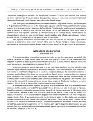 CONT. (1) DO ANEXO 2 - PLANO DE AULA Nº 5 - MÓDULO I: O ESPIRITISMO - 1º CICLO DE INFÂNCIA
inspiraste e pela força que me deste.” Se lhe falta a fé, exclamará: “Que boa idéia tive! Que sorte a minha
de tomar o caminho da direita, em vez do da esquerda; o acaso, às vezes, nos serve admiravelmente!
Quanto me felicito pela minha coragem e por não me ter deixado abater!”
Mas, dirão, por que o bom Espírito não lhe disse claramente: “Segue este caminho, que encontrarás
o de que necessitas” ? Por que não se lhe mostrou para o guiar e sustentar no seu desfalecimento? Dessa
maneira tê-Io-ia convencido da intervenção da Providência. Primeiramente, para lhe ensinar que cada um
deve ajudar-se a si mesmo e fazer uso das suas forças. Depois, pela incerteza, Deus põe à prova a
confiança que nele deposita a criatura e a submissão desta à sua vontade. Aquele homem estava na
situação de uma criança que cai e que, dando com alguém, se põe a gritar e fica à espera de que a venham
levantar; se não vê pessoa alguma, faz esforços e se ergue sozinha.
Se o anjo que acompanhou a Tobias lhe houvera dito: “Sou enviado por Deus para te guiar na tua
viagem e te preservar de todo perigo”, nenhum mérito teria tido Tobias. Fiando-se no seu companheiro,
nem sequer de pensar teria precisado. Essa a razão por que o anjo só se deu a conhecer ao regressarem.
INSTRUÇÕES DOS ESPÍRITOS
Maneira de orar
O dever primordial de toda criatura humana, o primeiro ato que deve assinalar a sua volta à vida
ativa de cada dia, é a prece. Quase todos vós orais, mas quão poucos são os que sabem orar! Que
importam ao Senhor as frases que maquinalmente articulais umas às outras, fazendo disso um hábito, um
dever que cumpris e que vos pesa como qualquer dever?
A prece do cristão, do espírita, seja qual for o seu culto, deve ele dizê-Ia logo que o Espírito haja
retomado o jugo da carne; deve elevar-se aos pés da Majestade Divina com humildade, com profundeza,
num ímpeto de reconhecimento por todos os benefícios recebidos até aquele dia; pela noite transcorrida e
durante a qual lhe foi permitido, ainda que sem consciência disso, ir ter com os seus amigos, com os seus
guias, para haurir, no contato com eles, mais força e perseverança. Deve ela subir humilde aos pés do
Senhor, para lhe recomendar a vossa fraqueza, para lhe suplicar amparo, indulgência e misericórdia. Deve
ser profunda, porquanto é a vossa alma que tem de elevar-se para o Criador, de transfigurar-se, como
Jesus no Tabor, a fim de lá chegar nívea e radiosa de esperança e de amor.
A vossa prece deve conter o pedido das graças de que necessitais, mas de que necessitais em
realidade. Inútil, portanto, pedir ao Senhor que vos abrevie as provas, que vos dê alegrias e riquezas.
Rogai-Ihe que vos conceda os bens mais preciosos da paciência, da resignação e da fé. Não digais, como
o fazem muitos: “Não vale a pena orar, porquanto Deus não me atende.” Que é o que, na maioria dos
casos, pedis a Deus? Já vos tendes Iembrado de pedir-lhe a vossa melhoria moral? Oh! não; bem poucas
vezes o tendes feito. O que preferentemente vos lembrais de pedir é o bom êxito para os vossos
empreendimentos terrenos e haveis com freqüência exclamado: “Deus não se ocupa conosco; se se
ocupasse, não se verificariam tantas injustiças.” Insensatos! Ingratos! Se descêsseis ao fundo da vossa
consciência, quase sempre depararíeis, em vós mesmos, com o ponto de partida dos males de que vos
queixais. Pedi, pois, antes de tudo, que vos possais melhorar e vereis que torrente de graças e de consolações
se derramará sobre vós. (Cap. V, nº. 4.)
 