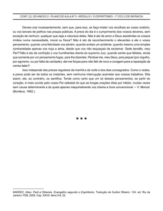 CONT. (2) DO ANEXO 2 - PLANO DE AULA Nº 5 - MÓDULO I: O ESPIRITISMO - 1º CICLO DE INFÂNCIA
Deveis orar incessantemente, sem que, para isso, se faça mister vos recolhais ao vosso oratório,
ou vos lanceis de joelhos nas praças públicas. A prece do dia é o cumprimento dos vossos deveres, sem
exceção de nenhum, qualquer que seja a natureza deles. Não é ato de amor a Deus assistirdes os vossos
irmãos numa necessidade, moral ou física? Não é ato de reconhecimento o elevardes a ele o vosso
pensamento, quando uma felicidade vos advém, quando evitais um acidente, quando mesmo uma simples
contrariedade apenas vos roça a alma, desde que vos não esqueçais de exclamar: Sede bendito, meu
Pai?! Não é ato de contrição o vos humilhardes diante do supremo Juiz, quando sentis que falistes, ainda
que somente por um pensamento fugaz, para lhe dizerdes: Perdoai-me, meu Deus, pois pequei (por orgulho,
por egoísmo, ou por falta de caridade); dai-me forças para não falir de novo e coragem para a reparação da
minha falta?!
Isso independe das preces regulares da manhã e da noite e dos dias consagrados. Como o vedes,
a prece pode ser de todos os instantes, sem nenhuma interrupção acarretar aos vossos trabalhos. Dita
assim, ela, ao contrário, os santifica. Tende como certo que um só desses pensamentos, se partir do
coração, é mais ouvido pelo vosso Pai celestial do que as longas orações ditas por hábito, muitas vezes
sem causa determinante e às quais apenas maquinalmente vos chama a hora convencional. – V. Monod.
(Bordéus, 1862.)
* * *
______________________
KARDEC, Allan. Pedi e Obtereis. Evangelho segundo o Espiritismo. Tradução de Guillon Ribeiro. 124. ed. Rio de
Janeiro: FEB, 2005. Cap. XXVII. Itens 5-8, 22.
 