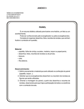 ANEXO 3
MÓDULOI:OESPIRITISMO
1ºCICLODEINFÂNCIA
PLANODEAULANº5
RECURSODIDÁTICO
PAINEL
É um recurso didático utilizado para ilustrar uma história, um fato ou um
acontecimento.
Pode ser confeccionado pelo evangelizador ou pelos evangelizandos.
Consiste em organizar desenhos, fotos, recortes de revistas, que venham
ilustrar o conteúdo em questão.
Material:
– papelão, folha de cortiça, eucatex, madeira, isopor ou papel pardo;
– desenhos, fotos, recortes de revistas ou de jornais;
– tesoura;
– cola;
– fita adesiva.
Desenvolvimento:
1. Definir previamente o material que será utilizado na confecção do painel
(papelão, isopor...).
2. Solicitar que os evangelizandos desenhem ou recortem de revistas as
figuras que serão utilizadas.
3. Orientar a montagem do painel, a partir dos desenhos e recortes de
revistas, observando para que haja a participação de todos e a coerência
com o conteúdo da aula.
 