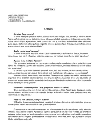 ANEXO 2
MÓDULOI:OESPIRITISMO
1ºCICLODEINFÂNCIA
PLANODEAULANº6
SUBSÍDIOSPARAOEVANGELIZADOR
A PRECE
Agrada a Deus a prece?
“A prece é sempre agradável a Deus, quando ditada pelo coração, pois, para ele, a intenção é tudo.
Assim, preferível lhe é a prece do íntimo à prece lida, por muito bela que seja, se for lida mais com os lábios
do que com o coração. Agrada-lhe a prece, quando dita com fé, com fervor e sinceridade. Mas, não creiais
que o toque a do homem fútil, orgulhoso e egoísta, a menos que signifique, de sua parte, um ato de sincero
arrependimento e de verdadeira humildade.”
Qual o caráter geral da prece?
“A prece é um ato de adoração. Orar a Deus é pensar nele; é aproximar-se dele; é pôr-se em
comunicação com ele. A três coisas podemos propor-nos por meio da prece: louvar, pedir, agradecer.”
A prece torna melhor o homem?
“Sim, porquanto aquele que ora com fervor e confiança se faz mais forte contra as tentações do mal
e Deus lhe envia bons Espíritos para assisti-lo. É este um socorro que jamais se lhe recusa, quando pedido
com sinceridade.”
a) – Como é que certas pessoas, que oram muito, são, não obstante, de mau caráter, ciosas,
invejosas, impertinentes, carentes de benevolência e de indulgência e até, algumas vezes, viciosas?
“O essencial não é orar muito, mas orar bem. Essas pessoas supõem que todo o mérito está na
longura da prece e fecham os olhos para os seus próprios defeitos. Fazem da prece uma ocupação, um
emprego do tempo, nunca, porém, um estudo de si mesmas. A ineficácia, em tais casos, não é do remédio,
sim da maneira por que o aplicam.”
Poderemos utilmente pedir a Deus que perdoe as nossas faltas?
“Deus sabe discernir o bem do mal; a prece não esconde as faltas. Aquele que a Deus pede perdão
de suas faltas só o obtém mudando de proceder. As boas ações são a melhor prece, por isso que os atos
valem mais que as palavras.”
Pode-se, com utilidade, orar por outrem?
“O Espírito de quem ora atua pela sua vontade de praticar o bem. Atrai a si, mediante a prece, os
bons Espíritos e estes se associam ao bem que deseje fazer.”
O pensamento e a vontade representam em nós um poder de ação que alcança muito além dos
limites da nossa esfera corporal. A prece que façamos por outrem é um ato dessa vontade. Se for ardente
e sincera, pode chamar, em auxílio daquele por quem oramos, os bons Espíritos, que lhe virão sugerir bons
pensamentos e dar a força de que necessitem seu corpo e sua alma. Mas, ainda aqui, a prece do coração
é tudo, a dos lábios nada vale.
 