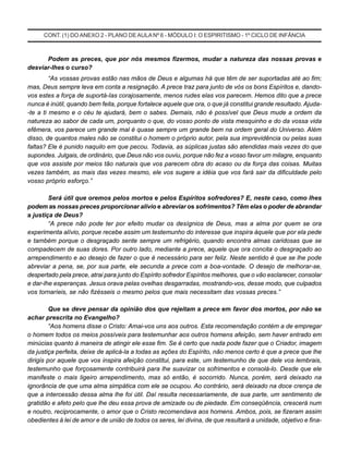 CONT. (1) DO ANEXO 2 - PLANO DEAULA Nº 6 - MÓDULO I: O ESPIRITISMO - 1º CICLO DE INFÂNCIA
Podem as preces, que por nós mesmos fizermos, mudar a natureza das nossas provas e
desviar-Ihes o curso?
“As vossas provas estão nas mãos de Deus e algumas há que têm de ser suportadas até ao fim;
mas, Deus sempre leva em conta a resignação. A prece traz para junto de vós os bons Espíritos e, dando-
vos estes a força de suportá-Ias corajosamente, menos rudes elas vos parecem. Hemos dito que a prece
nunca é inútil, quando bem feita, porque fortalece aquele que ora, o que já constitui grande resultado. Ajuda-
-te a ti mesmo e o céu te ajudará, bem o sabes. Demais, não é possível que Deus mude a ordem da
natureza ao sabor de cada um, porquanto o que, do vosso ponto de vista mesquinho e do da vossa vida
efêmera, vos parece um grande mal é quase sempre um grande bem na ordem geral do Universo. Além
disso, de quantos males não se constitui o homem o próprio autor, pela sua imprevidência ou pelas suas
faltas? Ele é punido naquilo em que pecou. Todavia, as súplicas justas são atendidas mais vezes do que
supondes. Julgais, de ordinário, que Deus não vos ouviu, porque não fez a vosso favor um milagre, enquanto
que vos assiste por meios tão naturais que vos parecem obra do acaso ou da força das coisas. Muitas
vezes também, as mais das vezes mesmo, ele vos sugere a idéia que vos fará sair da dificuldade pelo
vosso próprio esforço.”
Será útil que oremos pelos mortos e pelos Espíritos sofredores? E, neste caso, como Ihes
podem as nossas preces proporcionar alívio e abreviar os sofrimentos? Têm elas o poder de abrandar
a justiça de Deus?
“A prece não pode ter por efeito mudar os desígnios de Deus, mas a alma por quem se ora
experimenta alívio, porque recebe assim um testemunho do interesse que inspira àquele que por ela pede
e também porque o desgraçado sente sempre um refrigério, quando encontra almas caridosas que se
compadecem de suas dores. Por outro lado, mediante a prece, aquele que ora concita o desgraçado ao
arrependimento e ao desejo de fazer o que é necessário para ser feliz. Neste sentido é que se lhe pode
abreviar a pena, se, por sua parte, ele secunda a prece com a boa-vontade. O desejo de melhorar-se,
despertado pela prece, atrai para junto do Espírito sofredor Espíritos melhores, que o vão esclarecer, consolar
e dar-lhe esperanças. Jesus orava pelas ovelhas desgarradas, mostrando-vos, desse modo, que culpados
vos tornaríeis, se não fizésseis o mesmo pelos que mais necessitam das vossas preces.”
Que se deve pensar da opinião dos que rejeitam a prece em favor dos mortos, por não se
achar prescrita no Evangelho?
“Aos homens disse o Cristo: Amai-vos uns aos outros. Esta recomendação contém a de empregar
o homem todos os meios possíveis para testemunhar aos outros homens afeição, sem haver entrado em
minúcias quanto à maneira de atingir ele esse fim. Se é certo que nada pode fazer que o Criador, imagem
da justiça perfeita, deixe de aplicá-la a todas as ações do Espírito, não menos certo é que a prece que lhe
dirigis por aquele que vos inspira afeição constitui, para este, um testemunho de que dele vos lembrais,
testemunho que forçosamente contribuirá para lhe suavizar os sofrimentos e consolá-lo. Desde que ele
manifeste o mais ligeiro arrependimento, mas só então, é socorrido. Nunca, porém, será deixado na
ignorância de que uma alma simpática com ele se ocupou. Ao contrário, será deixado na doce crença de
que a intercessão dessa alma lhe foi útil. Daí resulta necessariamente, de sua parte, um sentimento de
gratidão e afeto pelo que lhe deu essa prova de amizade ou de piedade. Em conseqüência, crescerá num
e noutro, reciprocamente, o amor que o Cristo recomendava aos homens. Ambos, pois, se fizeram assim
obedientes à lei de amor e de união de todos os seres, lei divina, de que resultará a unidade, objetivo e fina-
 