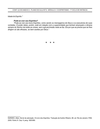 CONT. (2) DO ANEXO 2 - PLANO DEAULA Nº 6 - MÓDULO I: O ESPIRITISMO - 1º CICLO DE INFÂNCIA
lidade do Espírito.”
Pode-se orar aos Espíritos?
“Pode-se orar aos bons Espíritos, como sendo os mensageiros de Deus e os executores de suas
vontades. O poder deles, porém, está em relação com a superioridade que tenham alcançado e dimana
sempre do Senhor de todas as coisas, sem cuja permissão nada se faz. Eis por que as preces que se Ihes
dirigem só são eficazes, se bem aceitas por Deus.”
* * *
______________
KARDEC, Allan. Da lei de adoração. O Livro dos Espíritos. Tradução de Guillon Ribeiro. 86. ed. Rio de Janeiro: FEB,
2005. Parte 3a
. Cap. II, perg. 658-666.
 