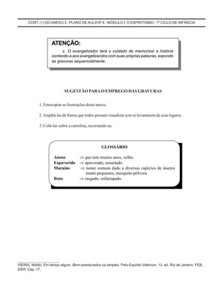 CONT. (1) DO ANEXO 3 - PLANO DEAULA Nº 6 - MÓDULO I: O ESPIRITISMO - 1º CICLO DE INFÂNCIA
SUGESTÃO PARAO EMPREGO DAS GRAVURAS
1. Fotocopiar as ilustrações deste anexo.
2.Ampliá-las de forma que todos possam visualizar sem se levantarem de seus lugares.
3. Colá-las sobre a cartolina, recortando-as.
GLOSSÁRIO
Anoso ⇒ que tem muitos anos, velho.
Espavorido ⇒ apavorado, assustado.
Maruins ⇒ nome comum dado a diversas espécies de insetos
muito pequenos, mosquito-pólvora.
Roto ⇒ rasgado, esfarrapado.
______________________
VIEIRA, Waldo. Em tempo algum. Bem-aventurados os simples. Pelo Espírito Valérium. 13. ed. Rio de Janeiro: FEB,
2005. Cap. 17.
ATENÇÃO:
¾ O evangelizador terá o cuidado de memorizar a história
contando-a aos evangelizandos com suas próprias palavras, expondo
as gravuras sequencialmente.
 