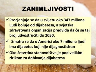 ZANIMLJIVOSTI
Procjenjuje se da u svijetu oko 347 miliona
ljudi boluje od dijabetesa, a svjetska
zdravstvena organizacija predviđa da de se taj
broj udvostručiti do 2030.
 Smatra se da u Americi oko 7 miliona ljudi
ima dijabetes koji nije dijagnosticiran
Oko četvrtina stanovništva je pod velikim
rizikom za dobivanje dijabetesa

 