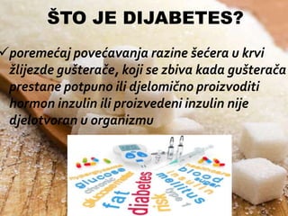 ŠTO JE DIJABETES?

poremećaj povećavanja razine šećera u krvi
žlijezde gušterače, koji se zbiva kada gušterača
prestane potpuno ili djelomično proizvoditi
hormon inzulin ili proizvedeni inzulin nije
djelotvoran u organizmu

 