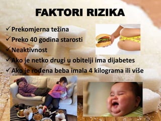 FAKTORI RIZIKA
Prekomjerna težina
Preko 40 godina starosti
Neaktivnost
Ako je netko drugi u obitelji ima dijabetes
Ako je rođena beba imala 4 kilograma ili više

 