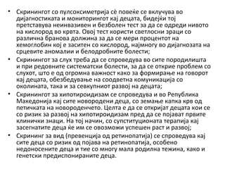 • Скринингот со пулсоксиметрија сè повеќе се вклучува во
дијагностиката и мониторингот кај децата, бидејќи тој
претставува неинвазивен и безболен тест за да се одреди нивото
на кислород во крвта. Овој тест користи светлосни зраци со
различна бранова должина за да се мери процентот на
хемоглобин кој е заситен со кислород, најмногу во дијагнозата на
срцевите аномалии и белодробните болести;
• Скринингот за слух треба да се спроведува во сите породилишта
и при редовните систематски болести, за да се открие проблем со
слухот, што е од огромна важност како за формирање на говорот
кај децата, обезбедување на соодветна комуникација со
околината, така и за севкупниот развој на децата;
• Скринингот за хипотироидизам се спроведува и во Република
Македонија кај сите новородени деца, со земање капка крв од
петичката на новороденчето. Целта е да се откријат децата кои се
со ризик за развој на хипотироидизам пред да се појават првите
клинички знаци. На тој начин, со супституционата терапија кај
засегнатите деца ќе им се овозможи успешен раст и развој;
• Скрининг за вид (превенција од ретинопатија) се спроведува кај
сите деца со ризик од појава на ретинопатија, особено
недоносените деца и тие со многу мала родилна тежина, како и
генетски предиспонираните деца.

 
