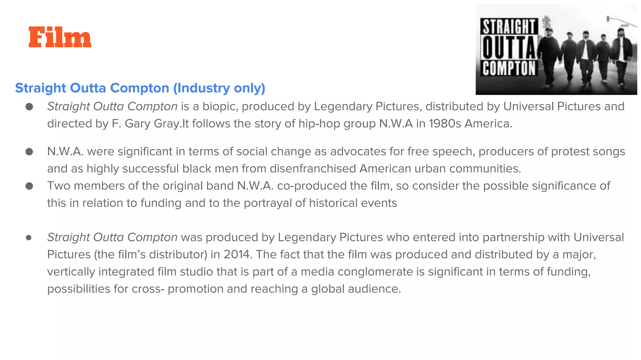 Film
Straight Outta Compton (Industry only)
● Straight Outta Compton is a biopic, produced by Legendary Pictures, distributed by Universal Pictures and
directed by F. Gary Gray.It follows the story of hip-hop group N.W.A in 1980s America.
● N.W.A. were significant in terms of social change as advocates for free speech, producers of protest songs
and as highly successful black men from disenfranchised American urban communities.
● Two members of the original band N.W.A. co-produced the film, so consider the possible significance of
this in relation to funding and to the portrayal of historical events
● Straight Outta Compton was produced by Legendary Pictures who entered into partnership with Universal
Pictures (the film’s distributor) in 2014. The fact that the film was produced and distributed by a major,
vertically integrated film studio that is part of a media conglomerate is significant in terms of funding,
possibilities for cross- promotion and reaching a global audience.
 