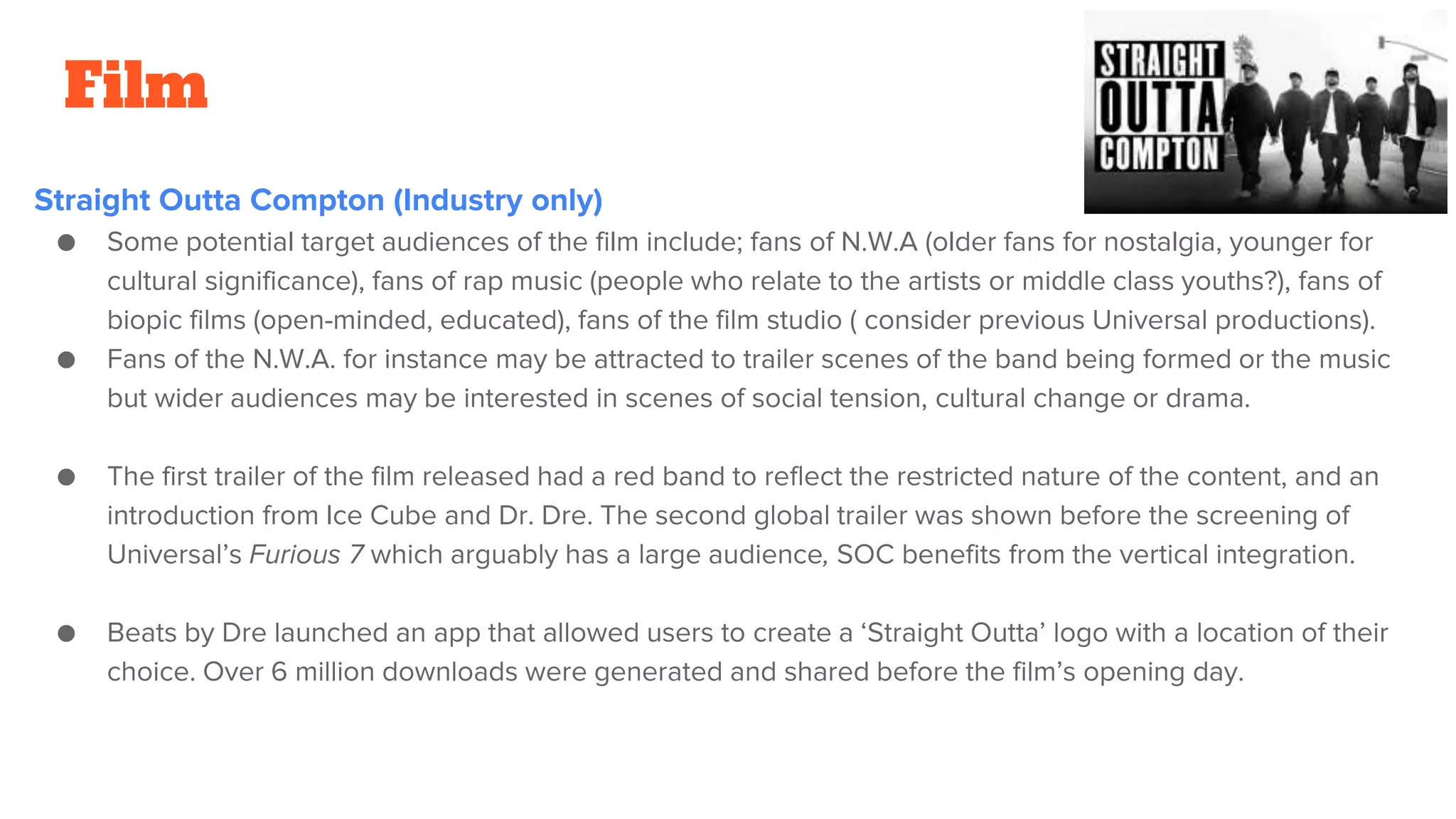 Film
Straight Outta Compton (Industry only)
● Some potential target audiences of the film include; fans of N.W.A (older fans for nostalgia, younger for
cultural significance), fans of rap music (people who relate to the artists or middle class youths?), fans of
biopic films (open-minded, educated), fans of the film studio ( consider previous Universal productions).
● Fans of the N.W.A. for instance may be attracted to trailer scenes of the band being formed or the music
but wider audiences may be interested in scenes of social tension, cultural change or drama.
● The first trailer of the film released had a red band to reflect the restricted nature of the content, and an
introduction from Ice Cube and Dr. Dre. The second global trailer was shown before the screening of
Universal’s Furious 7 which arguably has a large audience, SOC benefits from the vertical integration.
● Beats by Dre launched an app that allowed users to create a ‘Straight Outta’ logo with a location of their
choice. Over 6 million downloads were generated and shared before the film’s opening day.
 