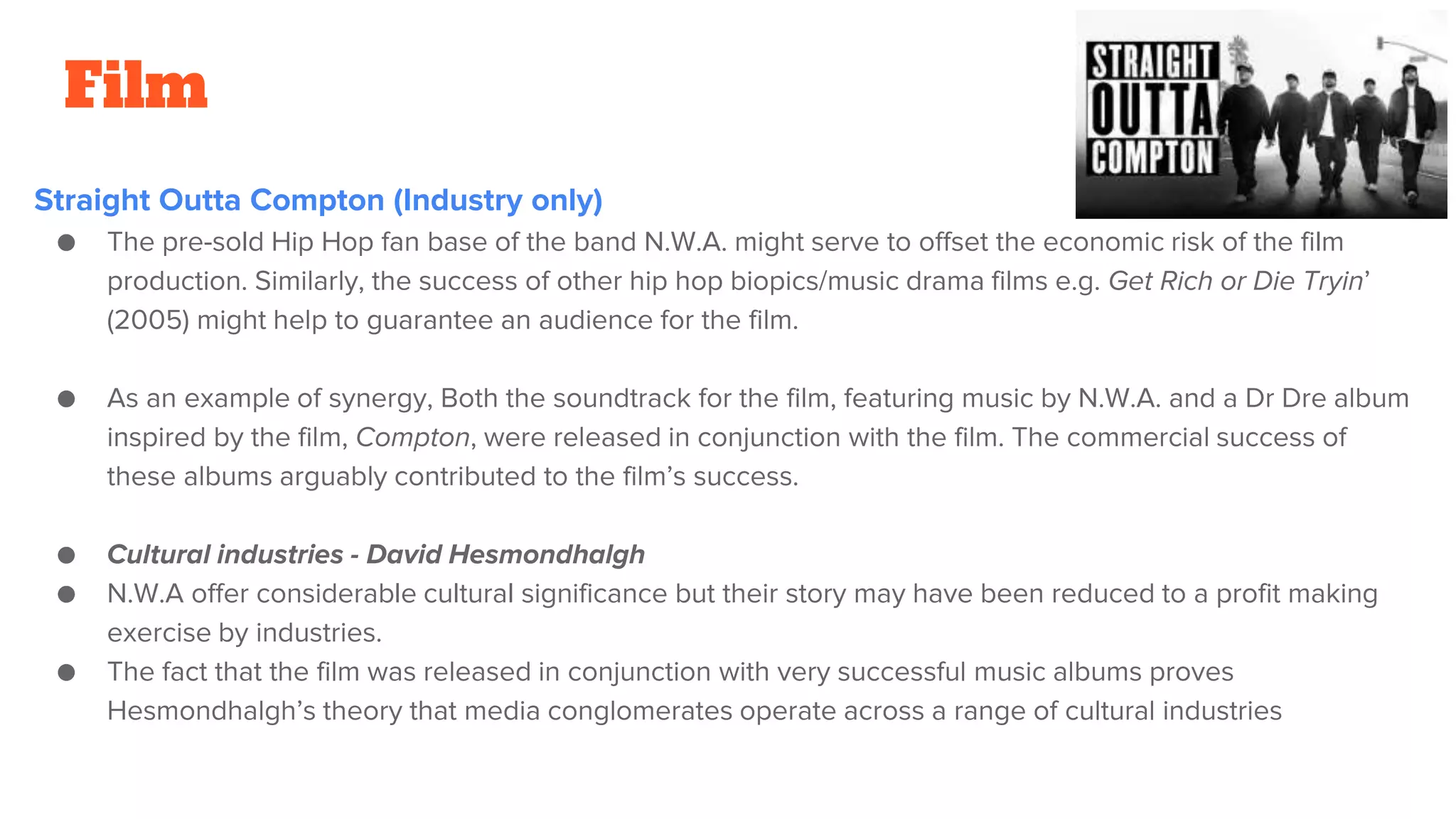 Film
Straight Outta Compton (Industry only)
● The pre-sold Hip Hop fan base of the band N.W.A. might serve to offset the economic risk of the film
production. Similarly, the success of other hip hop biopics/music drama films e.g. Get Rich or Die Tryin’
(2005) might help to guarantee an audience for the film.
● As an example of synergy, Both the soundtrack for the film, featuring music by N.W.A. and a Dr Dre album
inspired by the film, Compton, were released in conjunction with the film. The commercial success of
these albums arguably contributed to the film’s success.
● Cultural industries - David Hesmondhalgh
● N.W.A offer considerable cultural significance but their story may have been reduced to a profit making
exercise by industries.
● The fact that the film was released in conjunction with very successful music albums proves
Hesmondhalgh’s theory that media conglomerates operate across a range of cultural industries
 