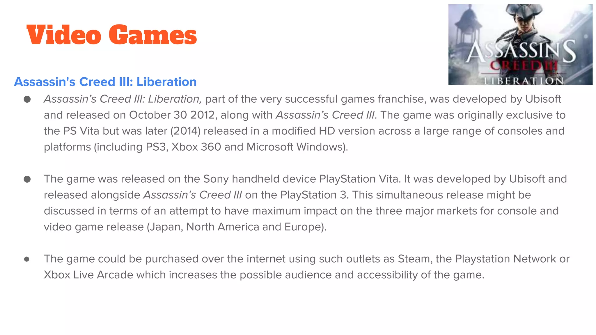 Video Games
Assassin's Creed III: Liberation
● Assassin’s Creed III: Liberation, part of the very successful games franchise, was developed by Ubisoft
and released on October 30 2012, along with Assassin’s Creed III. The game was originally exclusive to
the PS Vita but was later (2014) released in a modified HD version across a large range of consoles and
platforms (including PS3, Xbox 360 and Microsoft Windows).
● The game was released on the Sony handheld device PlayStation Vita. It was developed by Ubisoft and
released alongside Assassin’s Creed III on the PlayStation 3. This simultaneous release might be
discussed in terms of an attempt to have maximum impact on the three major markets for console and
video game release (Japan, North America and Europe).
● The game could be purchased over the internet using such outlets as Steam, the Playstation Network or
Xbox Live Arcade which increases the possible audience and accessibility of the game.
 