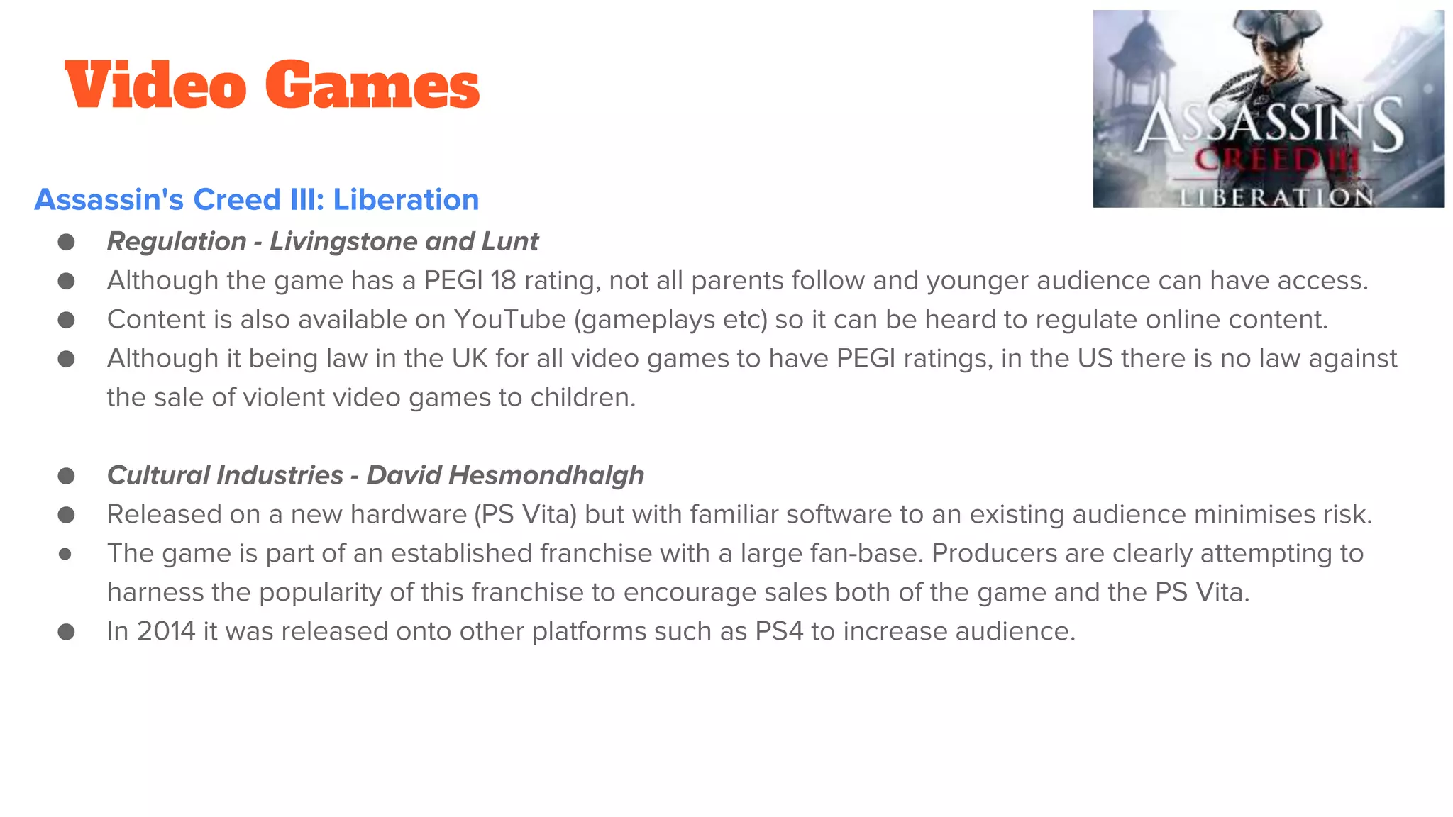 Video Games
Assassin's Creed III: Liberation
● Regulation - Livingstone and Lunt
● Although the game has a PEGI 18 rating, not all parents follow and younger audience can have access.
● Content is also available on YouTube (gameplays etc) so it can be heard to regulate online content.
● Although it being law in the UK for all video games to have PEGI ratings, in the US there is no law against
the sale of violent video games to children.
● Cultural Industries - David Hesmondhalgh
● Released on a new hardware (PS Vita) but with familiar software to an existing audience minimises risk.
● The game is part of an established franchise with a large fan-base. Producers are clearly attempting to
harness the popularity of this franchise to encourage sales both of the game and the PS Vita.
● In 2014 it was released onto other platforms such as PS4 to increase audience.
 