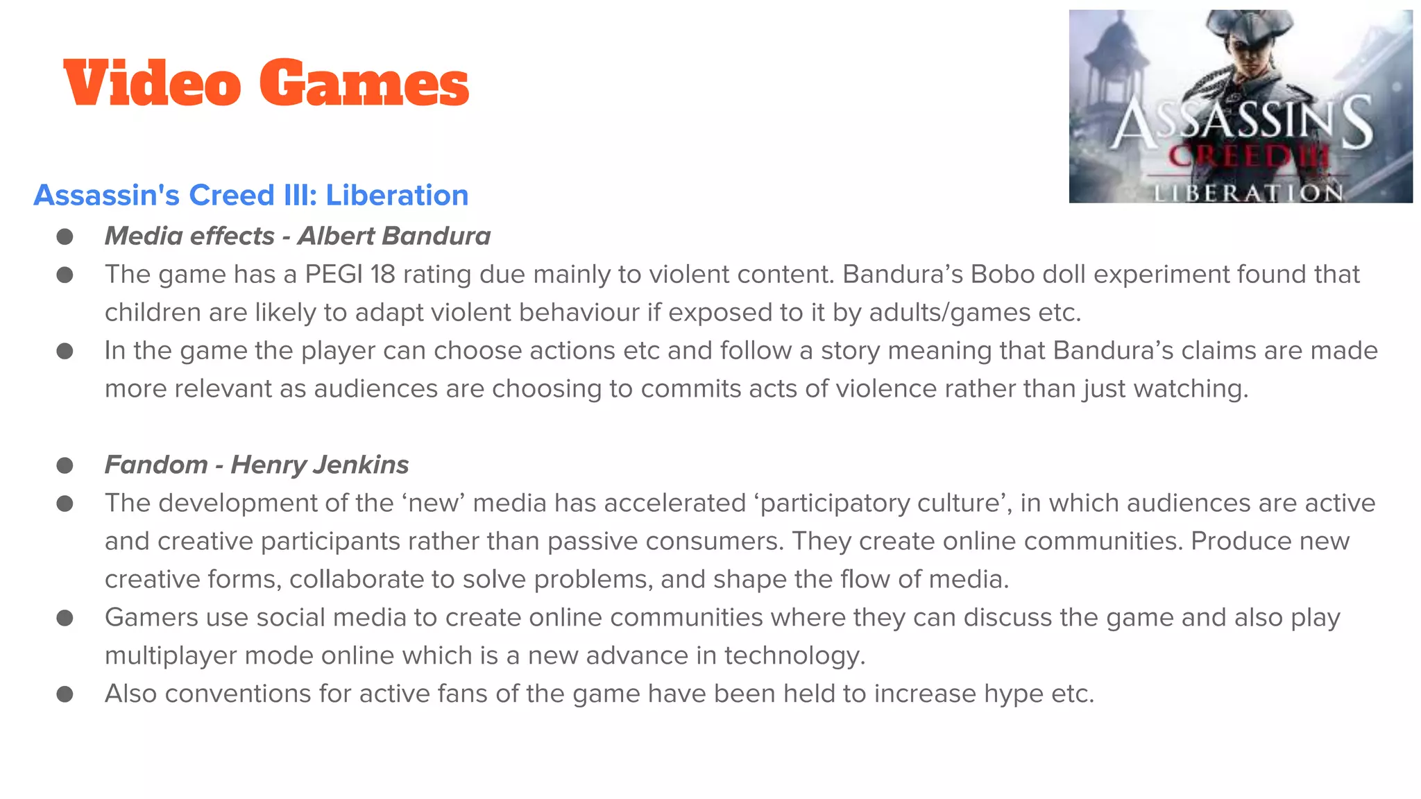 Video Games
Assassin's Creed III: Liberation
● Media effects - Albert Bandura
● The game has a PEGI 18 rating due mainly to violent content. Bandura’s Bobo doll experiment found that
children are likely to adapt violent behaviour if exposed to it by adults/games etc.
● In the game the player can choose actions etc and follow a story meaning that Bandura’s claims are made
more relevant as audiences are choosing to commits acts of violence rather than just watching.
● Fandom - Henry Jenkins
● The development of the ‘new’ media has accelerated ‘participatory culture’, in which audiences are active
and creative participants rather than passive consumers. They create online communities. Produce new
creative forms, collaborate to solve problems, and shape the flow of media.
● Gamers use social media to create online communities where they can discuss the game and also play
multiplayer mode online which is a new advance in technology.
● Also conventions for active fans of the game have been held to increase hype etc.
 