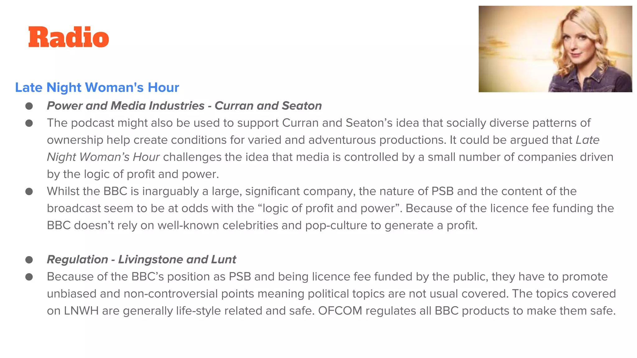 Radio
Late Night Woman's Hour
● Power and Media Industries - Curran and Seaton
● The podcast might also be used to support Curran and Seaton’s idea that socially diverse patterns of
ownership help create conditions for varied and adventurous productions. It could be argued that Late
Night Woman’s Hour challenges the idea that media is controlled by a small number of companies driven
by the logic of profit and power.
● Whilst the BBC is inarguably a large, significant company, the nature of PSB and the content of the
broadcast seem to be at odds with the “logic of profit and power”. Because of the licence fee funding the
BBC doesn’t rely on well-known celebrities and pop-culture to generate a profit.
● Regulation - Livingstone and Lunt
● Because of the BBC’s position as PSB and being licence fee funded by the public, they have to promote
unbiased and non-controversial points meaning political topics are not usual covered. The topics covered
on LNWH are generally life-style related and safe. OFCOM regulates all BBC products to make them safe.
 
