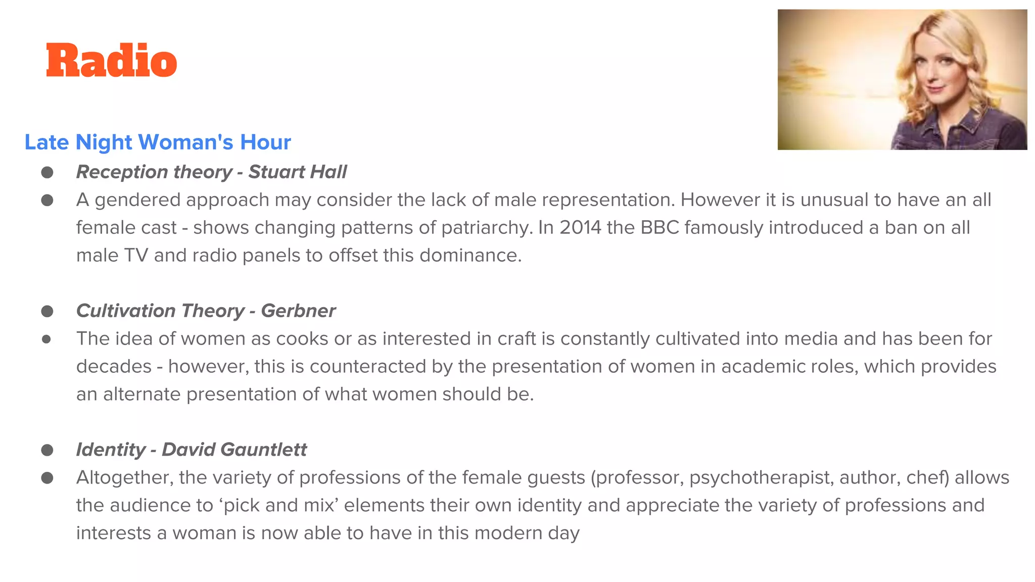 Radio
Late Night Woman's Hour
● Reception theory - Stuart Hall
● A gendered approach may consider the lack of male representation. However it is unusual to have an all
female cast - shows changing patterns of patriarchy. In 2014 the BBC famously introduced a ban on all
male TV and radio panels to offset this dominance.
● Cultivation Theory - Gerbner
● The idea of women as cooks or as interested in craft is constantly cultivated into media and has been for
decades - however, this is counteracted by the presentation of women in academic roles, which provides
an alternate presentation of what women should be.
● Identity - David Gauntlett
● Altogether, the variety of professions of the female guests (professor, psychotherapist, author, chef) allows
the audience to ‘pick and mix’ elements their own identity and appreciate the variety of professions and
interests a woman is now able to have in this modern day
 
