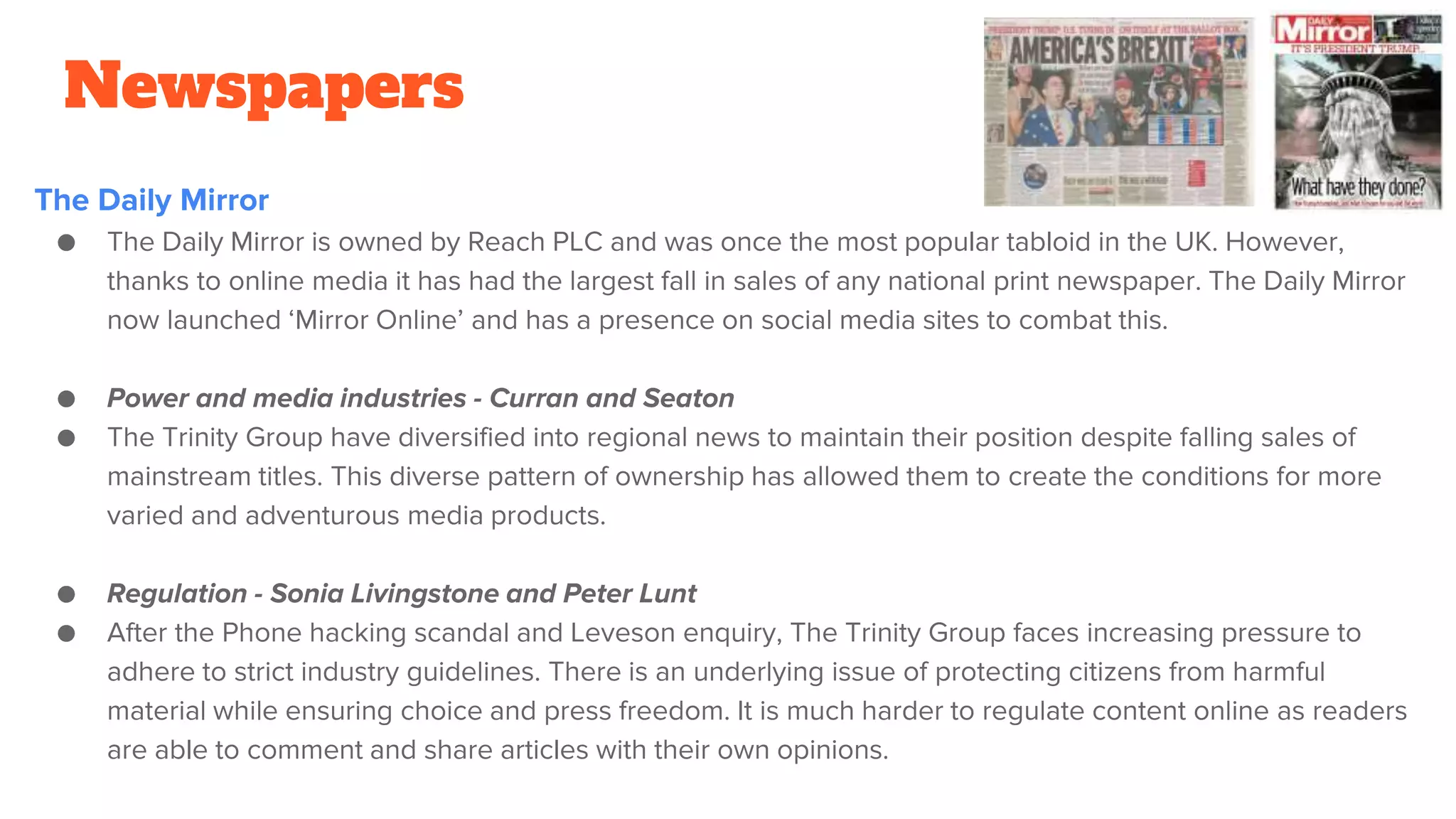 Newspapers
The Daily Mirror
● The Daily Mirror is owned by Reach PLC and was once the most popular tabloid in the UK. However,
thanks to online media it has had the largest fall in sales of any national print newspaper. The Daily Mirror
now launched ‘Mirror Online’ and has a presence on social media sites to combat this.
● Power and media industries - Curran and Seaton
● The Trinity Group have diversified into regional news to maintain their position despite falling sales of
mainstream titles. This diverse pattern of ownership has allowed them to create the conditions for more
varied and adventurous media products.
● Regulation - Sonia Livingstone and Peter Lunt
● After the Phone hacking scandal and Leveson enquiry, The Trinity Group faces increasing pressure to
adhere to strict industry guidelines. There is an underlying issue of protecting citizens from harmful
material while ensuring choice and press freedom. It is much harder to regulate content online as readers
are able to comment and share articles with their own opinions.
 