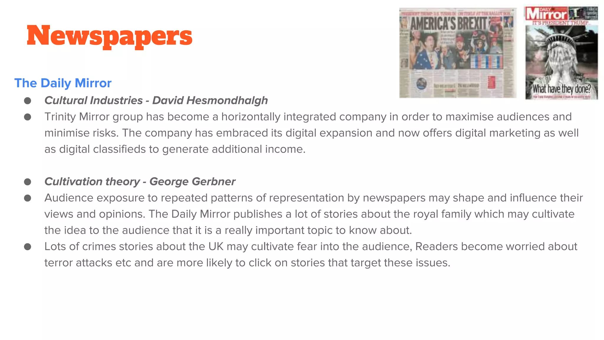 Newspapers
The Daily Mirror
● Cultural Industries - David Hesmondhalgh
● Trinity Mirror group has become a horizontally integrated company in order to maximise audiences and
minimise risks. The company has embraced its digital expansion and now offers digital marketing as well
as digital classifieds to generate additional income.
● Cultivation theory - George Gerbner
● Audience exposure to repeated patterns of representation by newspapers may shape and influence their
views and opinions. The Daily Mirror publishes a lot of stories about the royal family which may cultivate
the idea to the audience that it is a really important topic to know about.
● Lots of crimes stories about the UK may cultivate fear into the audience, Readers become worried about
terror attacks etc and are more likely to click on stories that target these issues.
 