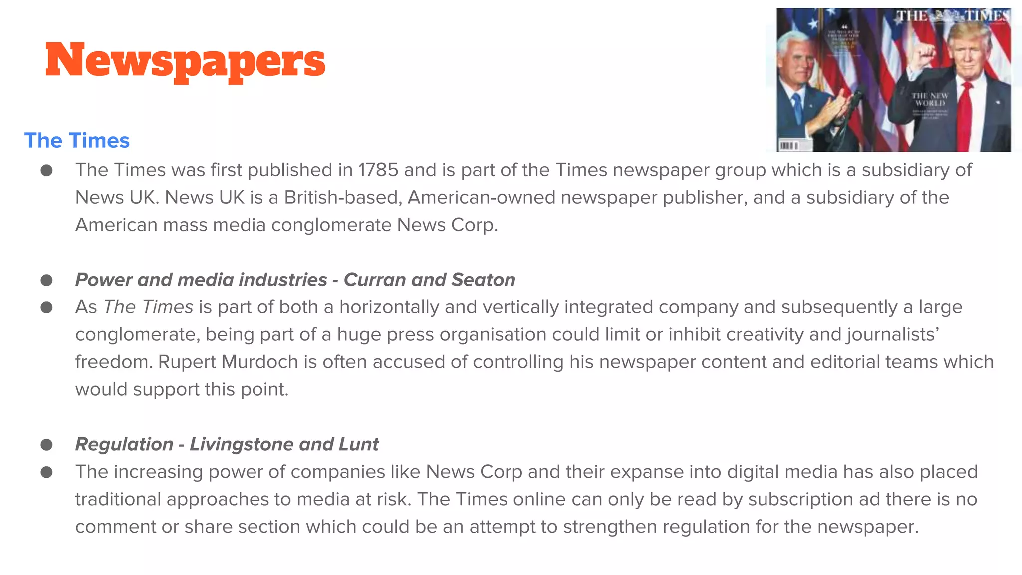Newspapers
The Times
● The Times was first published in 1785 and is part of the Times newspaper group which is a subsidiary of
News UK. News UK is a British-based, American-owned newspaper publisher, and a subsidiary of the
American mass media conglomerate News Corp.
● Power and media industries - Curran and Seaton
● As The Times is part of both a horizontally and vertically integrated company and subsequently a large
conglomerate, being part of a huge press organisation could limit or inhibit creativity and journalists’
freedom. Rupert Murdoch is often accused of controlling his newspaper content and editorial teams which
would support this point.
● Regulation - Livingstone and Lunt
● The increasing power of companies like News Corp and their expanse into digital media has also placed
traditional approaches to media at risk. The Times online can only be read by subscription ad there is no
comment or share section which could be an attempt to strengthen regulation for the newspaper.
 
