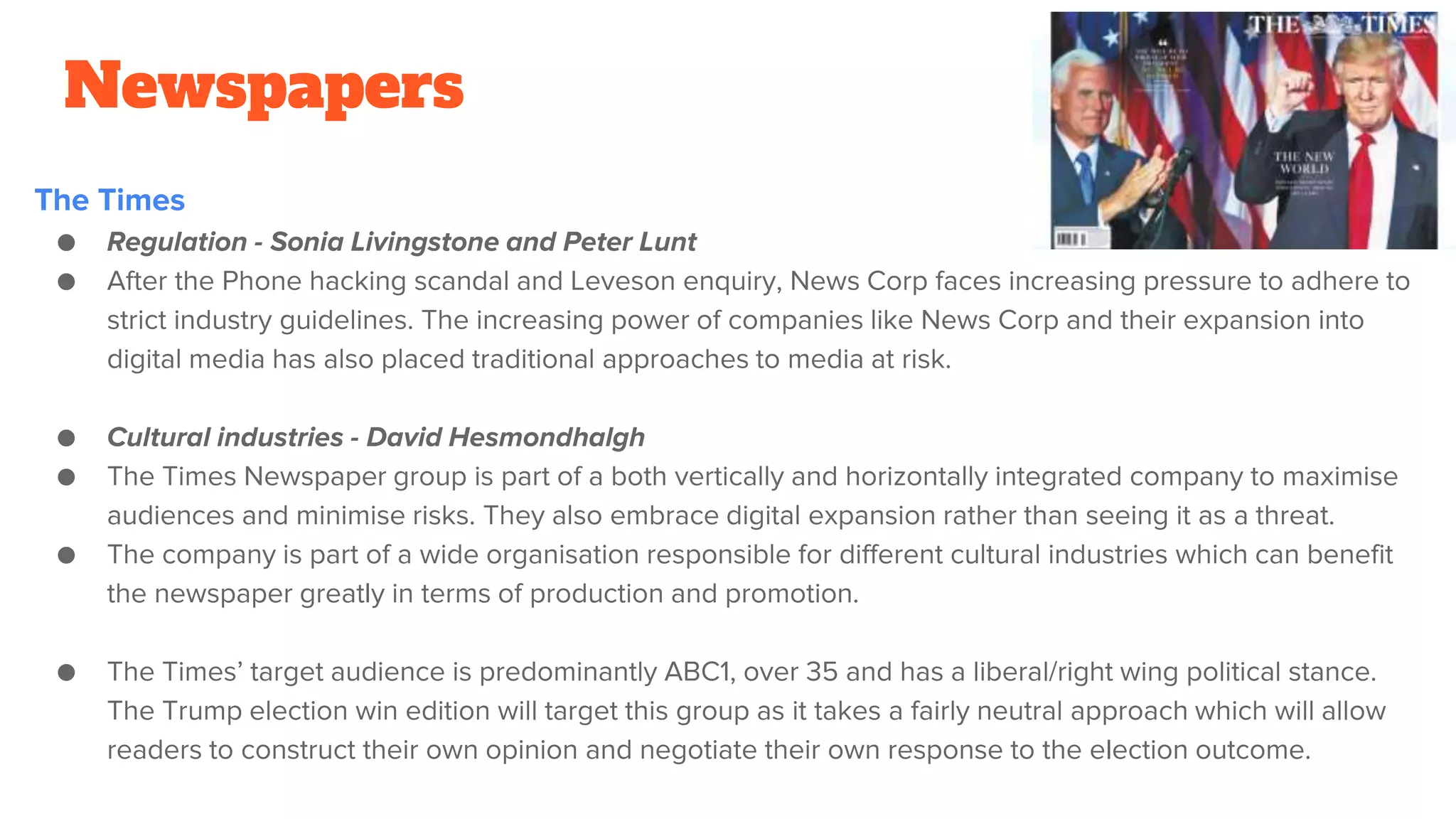 Newspapers
The Times
● Regulation - Sonia Livingstone and Peter Lunt
● After the Phone hacking scandal and Leveson enquiry, News Corp faces increasing pressure to adhere to
strict industry guidelines. The increasing power of companies like News Corp and their expansion into
digital media has also placed traditional approaches to media at risk.
● Cultural industries - David Hesmondhalgh
● The Times Newspaper group is part of a both vertically and horizontally integrated company to maximise
audiences and minimise risks. They also embrace digital expansion rather than seeing it as a threat.
● The company is part of a wide organisation responsible for different cultural industries which can benefit
the newspaper greatly in terms of production and promotion.
● The Times’ target audience is predominantly ABC1, over 35 and has a liberal/right wing political stance.
The Trump election win edition will target this group as it takes a fairly neutral approach which will allow
readers to construct their own opinion and negotiate their own response to the election outcome.
 
