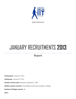 AIESEC IN DELHI IIT

JANUARY RECRUITMENTS 2013
Report

Starting Date : January 4th, 2013
Ending date : January 25th, 2013
Number of forms sold (Promotions+Selections) : 3200
Medium used for outreach : Social Media and Ground Coverage in colleges
Number of Colleges covered : 44
Sales :

 
