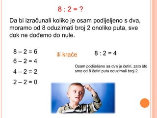8:2=?
Da bi izračunali koliko je osam podijeljeno s dva,
moramo od 8 oduzimati broj 2 onoliko puta, sve
dok ne dođemo do nule.

 8–2=6           ili kraće         8:2=4
 6–2=4
                        Osam podijeljeno sa dva je četiri, zato što
 4–2=2                  smo od 8 četiri puta oduzimali broj 2.


 2–2=0
 