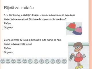 Riješi za zadaću
1. U Gordaninoj je obitelji 14 kapa. U svaku ladicu stanu po dvije kape
Koliko ladica mora imati Gordana da bi pospremila sve kape?
Račun:
Odgovor:




2. Ana je imala 12 kuna, a Ivana dva puta manje od Ane.
Koliko je Ivana imala kuna?
Račun:
Odgovor:
 