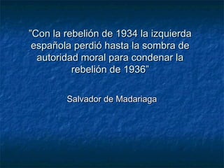 ””Con la rebelión de 1934 la izquierdaCon la rebelión de 1934 la izquierda
española perdió hasta la sombra deespañola perdió hasta la sombra de
autoridad moral para condenar laautoridad moral para condenar la
rebelión de 1936”rebelión de 1936”
Salvador de MadariagaSalvador de Madariaga
 