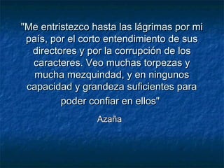 "Me entristezco hasta las lágrimas por mi"Me entristezco hasta las lágrimas por mi
país, por el corto entendimiento de suspaís, por el corto entendimiento de sus
directores y por la corrupción de losdirectores y por la corrupción de los
caracteres. Veo muchas torpezas ycaracteres. Veo muchas torpezas y
mucha mezquindad, y en ningunosmucha mezquindad, y en ningunos
capacidad y grandeza suficientes paracapacidad y grandeza suficientes para
poder confiar en ellos"poder confiar en ellos"
AzañaAzaña
 
