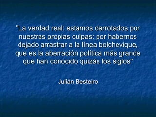 "La verdad real: estamos derrotados por"La verdad real: estamos derrotados por
nuestras propias culpas: por habernosnuestras propias culpas: por habernos
dejado arrastrar a la línea bolchevique,dejado arrastrar a la línea bolchevique,
que es la aberración política más grandeque es la aberración política más grande
que han conocido quizás los siglos"que han conocido quizás los siglos"
Julián BesteiroJulián Besteiro
 