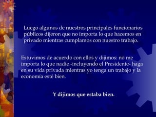 Estuvimos de acuerdo con ellos y dijimos: no me importa lo que nadie -incluyendo el Presidente- haga en su vida privada mientras yo tenga un trabajo y la economía esté bien. Luego algunos de nuestros principales funcionarios públicos dijeron que no importa lo que hacemos en privado mientras cumplamos con nuestro trabajo.  Y dijimos que estaba bien.   