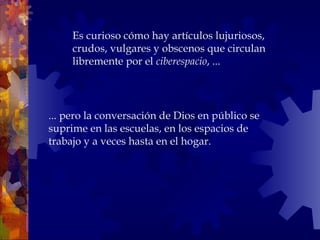 ... pero la conversación de Dios en público se suprime en las escuelas, en los espacios de trabajo y a veces hasta en el hogar.  Es curioso cómo hay artículos lujuriosos, crudos, vulgares y obscenos que circulan libremente por el  ciberespacio , ... 