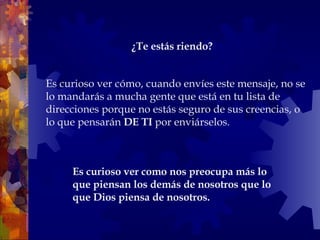 Es curioso ver cómo, cuando envíes este mensaje, no se lo mandarás a mucha gente que está en tu lista de direcciones porque no estás seguro de sus creencias, o lo que pensarán  DE TI  por enviárselos.  Es curioso ver como nos preocupa más lo que piensan los demás de nosotros que lo que Dios piensa de nosotros.  ¿Te estás riendo?   