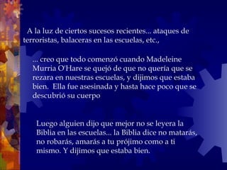    A la luz de ciertos sucesos recientes... ataques de terroristas, balaceras en las escuelas, etc.,  ... creo que todo comenzó cuando Madeleine Murria O'Hare se quejó de que no quería que se rezara en nuestras escuelas, y dijimos que estaba bien.  Ella fue asesinada y hasta hace poco que se descubrió su cuerpo Luego alguien dijo que mejor no se leyera la Biblia en las escuelas... la Biblia dice no matarás, no robarás, amarás a tu prójimo como a ti  mismo. Y dijimos que estaba bien. 