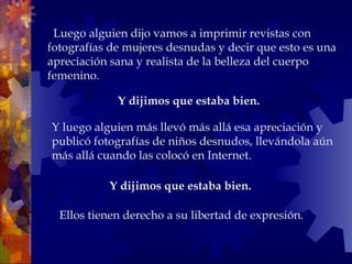    Luego alguien dijo vamos a imprimir revistas con fotografías de mujeres desnudas y decir que esto es una apreciación sana y realista de la belleza del cuerpo femenino.  Y dijimos que estaba bien.  Ellos tienen derecho a su libertad de expresión. Y luego alguien más llevó más allá esa apreciación y publicó fotografías de niños desnudos, llevándola aún más allá cuando las colocó en Internet.  Y dijimos que estaba bien.   