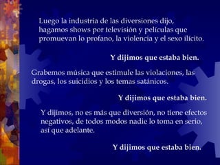 Y dijimos, no es más que diversión, no tiene efectos negativos, de todos modos nadie lo toma en serio, así que adelante.  Y dijimos que estaba bien.   Luego la industria de las diversiones dijo, hagamos shows por televisión y películas que promuevan lo profano, la violencia y el sexo ilícito. Grabemos música que estimule las violaciones, las drogas, los suicidios y los temas satánicos.  Y dijimos que estaba bien.   Y dijimos que estaba bien.   