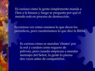 Es curioso ver cómo creemos lo que dicen los periódicos, pero cuestionamos lo que dice la Biblia.  Es curioso cómo la gente simplemente manda a Dios a la basura y luego se pregunta por qué el mundo está en proceso de destrucción.  Es curioso cómo se mandan 'chistes' por la red y cunden como reguero de pólvora, pero cuando empiezas a mandar mensajes del Señor, la gente lo piensa dos veces antes de compartirlos.  