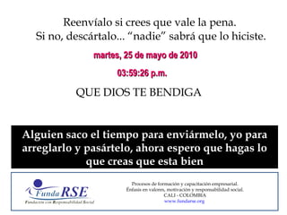 Reenvíalo si crees que vale la pena.  Si no, descártalo... “nadie” sabrá que lo hiciste. QUE DIOS TE BENDIGA martes, 25 de mayo de 2010 03:43:41 p.m. Alguien saco el tiempo para enviármelo, yo para arreglarlo y pasártelo, ahora espero que hagas lo que creas que esta bien Procesos de formación y capacitación empresarial. Énfasis en valores, motivación y responsabilidad social. CALI - COLOMBIA www.fundarse.org   