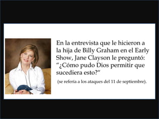 En la entrevista que le hicieron a la hija de Billy Graham en el Early Show, Jane Clayson le preguntó: “¿Cómo pudo Dios permitir que sucediera esto?“ (se refería a los ataques del 11 de septiembre). 