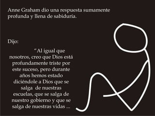 Anne Graham dio una respuesta sumamente profunda y llena de sabiduría. Dijo: 	 “Al igual que nosotros, creo que Dios está profundamente triste por este suceso, pero durante años hemos estado diciéndole a Dios que se salga  de nuestras escuelas, que se salga de nuestro gobierno y que se salga de nuestras vidas ... 